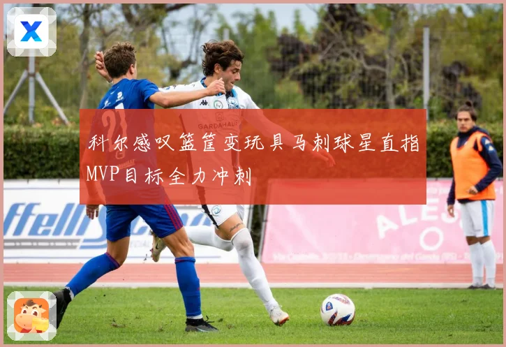 科尔感叹篮筐变玩具马刺球星直指MVP目标全力冲刺