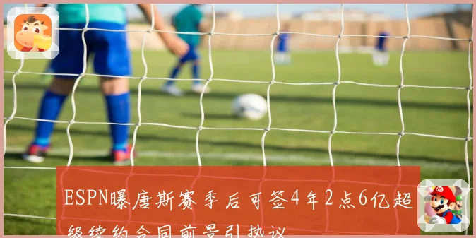 ESPN曝唐斯赛季后可签4年2点6亿超级续约合同前景引热议