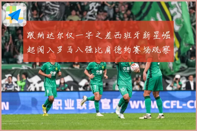 跟纳达尔仅一字之差西班牙新星崛起闯入罗马八强比肩德约赛场观察