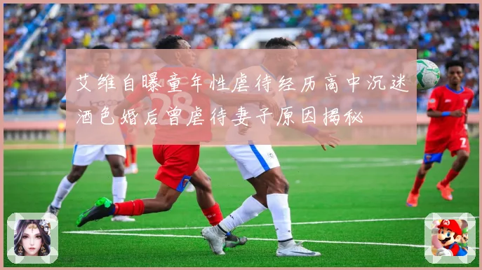 艾维自曝童年性虐待经历高中沉迷酒色婚后曾虐待妻子原因揭秘