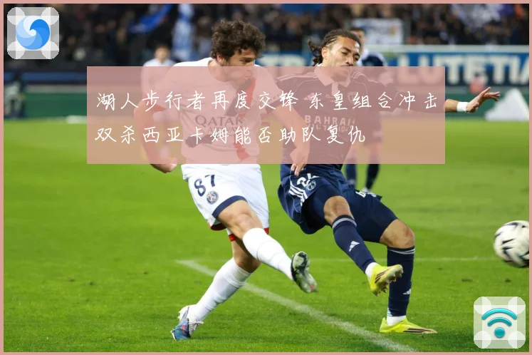 湖人步行者再度交锋 东皇组合冲击双杀西亚卡姆能否助队复仇