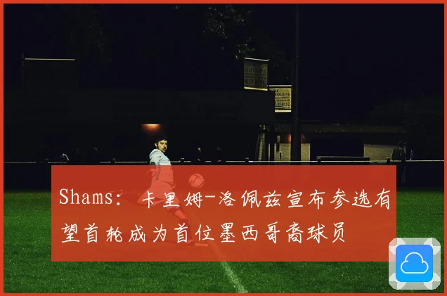 Shams：卡里姆-洛佩兹宣布参选有望首轮成为首位墨西哥裔球员
