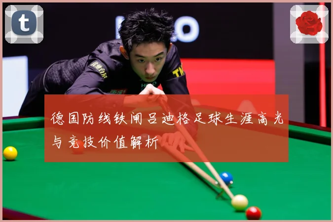 德国防线铁闸吕迪格足球生涯高光与竞技价值解析
