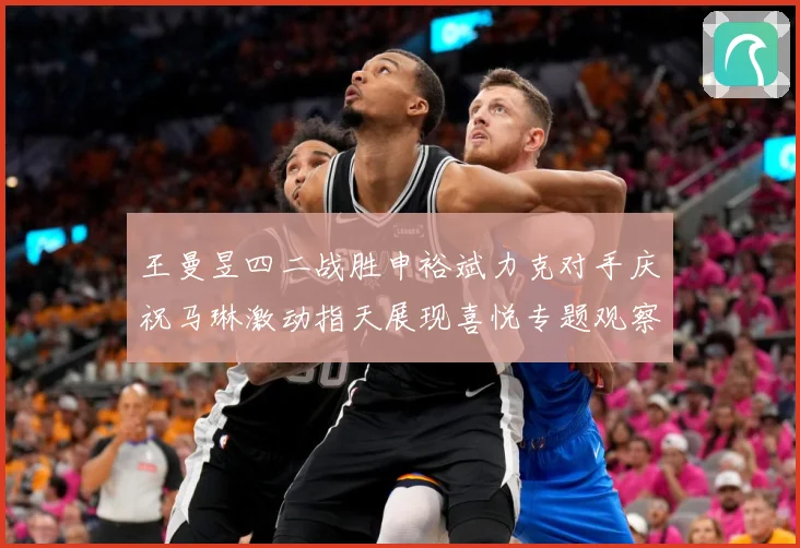 王曼昱四二战胜申裕斌力克对手庆祝马琳激动指天展现喜悦专题观察