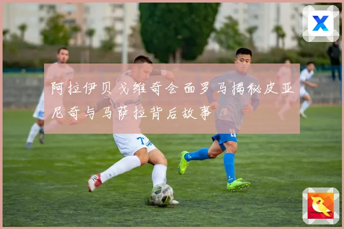 阿拉伊贝戈维奇会面罗马揭秘皮亚尼奇与马萨拉背后故事