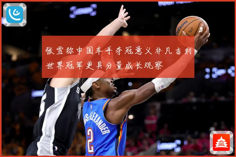 张雪称中国车手夺冠意义非凡吉利世界冠军更具分量成长观察