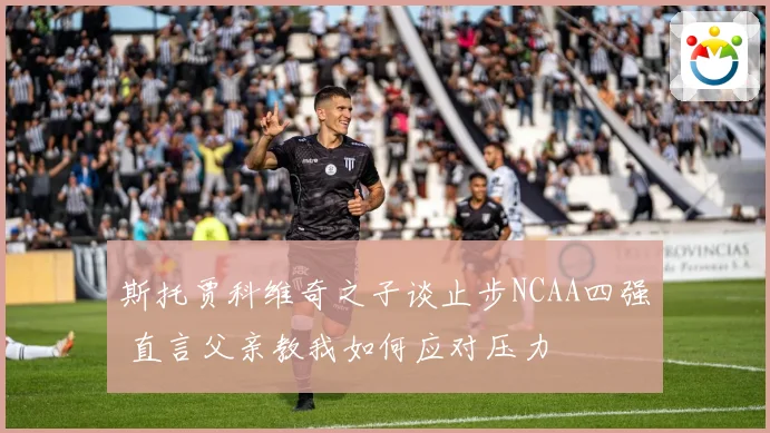 斯托贾科维奇之子谈止步NCAA四强 直言父亲教我如何应对压力