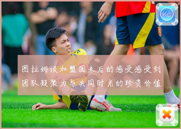 图拉姆谈加盟国米后的感受感受到团队凝聚力与共同时光的珍贵价值