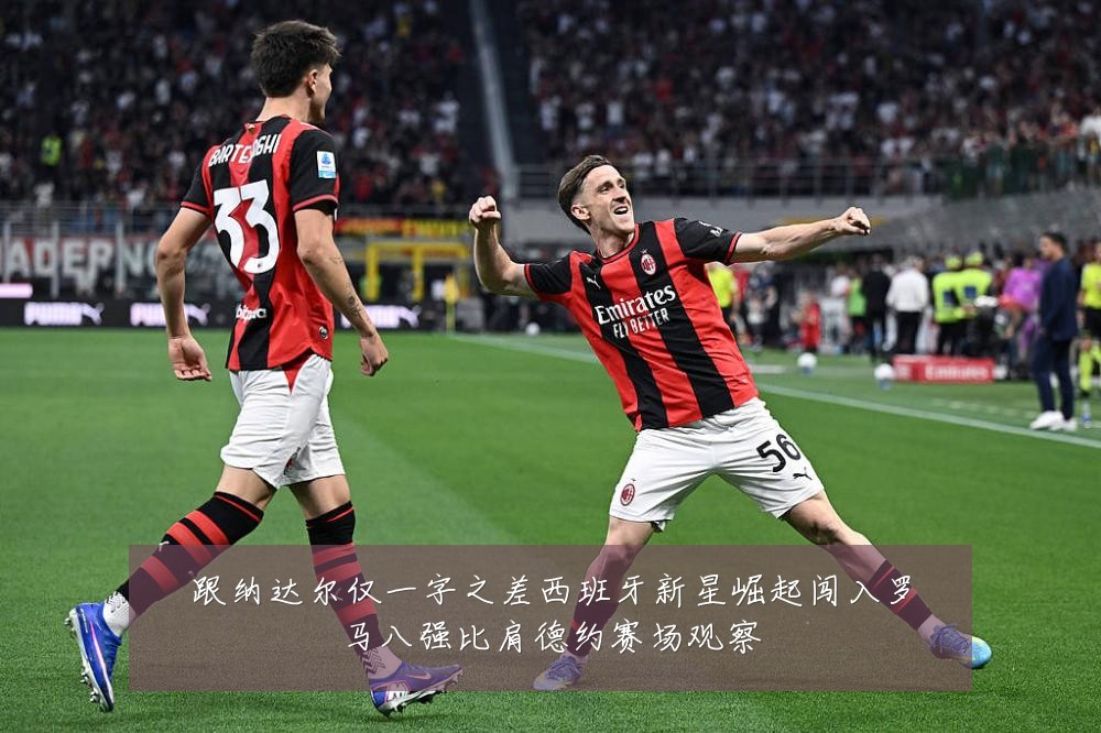 跟纳达尔仅一字之差西班牙新星崛起闯入罗马八强比肩德约赛场观察